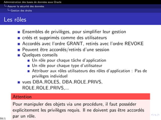 Administration des bases de données sous Oracle
Assurer la sécurité des données
Gestion des droits
Les rôles
Ensembles de privilèges, pour simplifier leur gestion
créés et supprimés comme des utilisateurs
Accordés avec l’ordre GRANT, retirés avec l’ordre REVOKE
Peuvent être accordés/retirés d’une session
Quelques conseils
Un rôle pour chaque tâche d’application
Un rôle pour chaque type d’utilisateur
Attribuer aux rôles utilisateurs des rôles d’application : Pas de
privilèges individuel
vues DBA ROLES, DBA ROLE PRIVS,
ROLE ROLE PRIVS,...
Attention
Pour manipuler des objets via une procédure, il faut posséder
explicitement les privilèges requis. Il ne doivent pas être accordés
par un rôle.
59/1
 