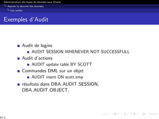 Administration des bases de données sous Oracle
Assurer la sécurité des données
Les audits
Exemples d’Audit
Audit de logins
AUDIT SESSION WHENEVER NOT SUCCESSFULL
Audit d’actions
AUDIT update table BY SCOTT
Commandes DML sur un objet
AUDIT insert ON scott.emp
résultats dans DBA AUDIT SESSION,
DBA AUDIT OBJECT,
61/1
 