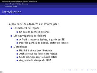 Administration des bases de données sous Oracle
Assurer la pérennité des données
Grandes lignes
Introduction
La pérénnité des données est assurée par :
Les fichiers de reprise
En cas de panne d’instance
Les sauvegardes de fichiers
A froid : instance éteinte, à partir du SE
Pour les pannes de disque, pertes de fichiers
L’archivage
Réalisé à chaud par l’instance
Archive tous les fichiers de reprise
Seule solution pour sécurité totale
Augmente la charge du DBA
62/1
 