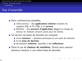 Administration des bases de données sous Oracle
Oracle : les grands concepts
Architecture
Vue d’ensemble
Deux architectures possibles:
client/serveur : des applications clientes envoient les
requêtes SQL et PL/SQL à un serveur.
Multitier : des serveurs d’application allègent la charge du
serveur en réalisant certains accès pour les clients.
Un serveur de bases de données est composé :
d’une instance = plusieurs processus et une zone de mémoire
d’une base de données
de plusieurs schémas, assimilés à des utilisateurs
Dans le cas de clusters de machines, Oracle peut associer
plusieurs instance à une même base de données.
6/1
 