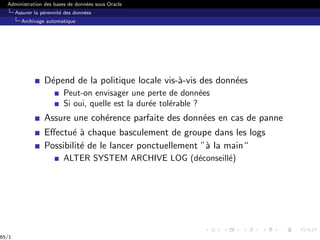Administration des bases de données sous Oracle
Assurer la pérennité des données
Archivage automatique
Dépend de la politique locale vis-à-vis des données
Peut-on envisager une perte de données
Si oui, quelle est la durée tolérable ?
Assure une cohérence parfaite des données en cas de panne
Effectué à chaque basculement de groupe dans les logs
Possibilité de le lancer ponctuellement ”à la main“
ALTER SYSTEM ARCHIVE LOG (déconseillé)
65/1
 