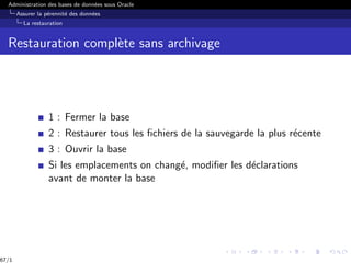 Administration des bases de données sous Oracle
Assurer la pérennité des données
La restauration
Restauration complète sans archivage
1 : Fermer la base
2 : Restaurer tous les fichiers de la sauvegarde la plus récente
3 : Ouvrir la base
Si les emplacements on changé, modifier les déclarations
avant de monter la base
67/1
 