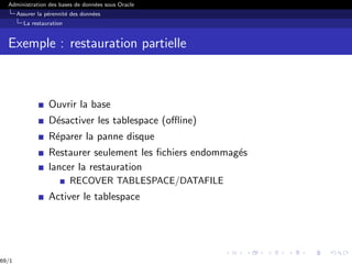 Administration des bases de données sous Oracle
Assurer la pérennité des données
La restauration
Exemple : restauration partielle
Ouvrir la base
Désactiver les tablespace (offline)
Réparer la panne disque
Restaurer seulement les fichiers endommagés
lancer la restauration
RECOVER TABLESPACE/DATAFILE
Activer le tablespace
69/1
 