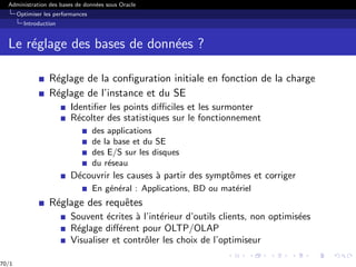 Administration des bases de données sous Oracle
Optimiser les performances
Introduction
Le réglage des bases de données ?
Réglage de la configuration initiale en fonction de la charge
Réglage de l’instance et du SE
Identifier les points difficiles et les surmonter
Récolter des statistiques sur le fonctionnement
des applications
de la base et du SE
des E/S sur les disques
du réseau
Découvrir les causes à partir des symptômes et corriger
En général : Applications, BD ou matériel
Réglage des requêtes
Souvent écrites à l’intérieur d’outils clients, non optimisées
Réglage différent pour OLTP/OLAP
Visualiser et contrôler les choix de l’optimiseur
70/1
 