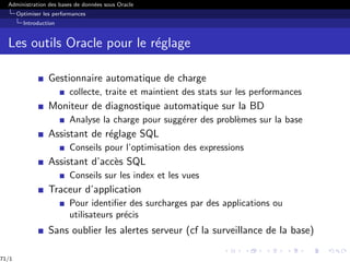 Administration des bases de données sous Oracle
Optimiser les performances
Introduction
Les outils Oracle pour le réglage
Gestionnaire automatique de charge
collecte, traite et maintient des stats sur les performances
Moniteur de diagnostique automatique sur la BD
Analyse la charge pour suggérer des problèmes sur la base
Assistant de réglage SQL
Conseils pour l’optimisation des expressions
Assistant d’accès SQL
Conseils sur les index et les vues
Traceur d’application
Pour identifier des surcharges par des applications ou
utilisateurs précis
Sans oublier les alertes serveur (cf la surveillance de la base)
71/1
 