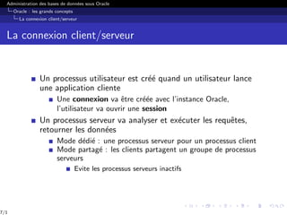 Administration des bases de données sous Oracle
Oracle : les grands concepts
La connexion client/serveur
La connexion client/serveur
Un processus utilisateur est créé quand un utilisateur lance
une application cliente
Une connexion va être créée avec l’instance Oracle,
l’utilisateur va ouvrir une session
Un processus serveur va analyser et exécuter les requêtes,
retourner les données
Mode dédié : une processus serveur pour un processus client
Mode partagé : les clients partagent un groupe de processus
serveurs
Evite les processus serveurs inactifs
7/1
 