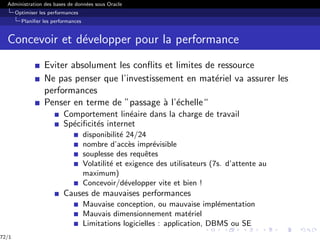 Administration des bases de données sous Oracle
Optimiser les performances
Planifier les performances
Concevoir et développer pour la performance
Eviter absolument les conflits et limites de ressource
Ne pas penser que l’investissement en matériel va assurer les
performances
Penser en terme de ”passage à l’échelle“
Comportement linéaire dans la charge de travail
Spécificités internet
disponibilité 24/24
nombre d’accès imprévisible
souplesse des requêtes
Volatilité et exigence des utilisateurs (7s. d’attente au
maximum)
Concevoir/développer vite et bien !
Causes de mauvaises performances
Mauvaise conception, ou mauvaise implémentation
Mauvais dimensionnement matériel
Limitations logicielles : application, DBMS ou SE
72/1
 