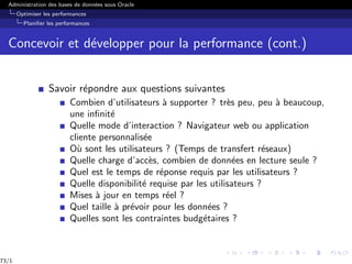 Administration des bases de données sous Oracle
Optimiser les performances
Planifier les performances
Concevoir et développer pour la performance (cont.)
Savoir répondre aux questions suivantes
Combien d’utilisateurs à supporter ? très peu, peu à beaucoup,
une infinité
Quelle mode d’interaction ? Navigateur web ou application
cliente personnalisée
Où sont les utilisateurs ? (Temps de transfert réseaux)
Quelle charge d’accès, combien de données en lecture seule ?
Quel est le temps de réponse requis par les utilisateurs ?
Quelle disponibilité requise par les utilisateurs ?
Mises à jour en temps réel ?
Quel taille à prévoir pour les données ?
Quelles sont les contraintes budgétaires ?
73/1
 