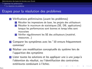 Administration des bases de données sous Oracle
Optimiser les performances
La résolution de problèmes
Etapes pour la résolution des problèmes
1 Vérifications préliminaires (avant les problèmes)
1 Récolter les impressions de base, les projets des utilisateurs
2 Récolter le maximum de statistiques (SE, DB, applications)
lorsque les performances sont bonnes et lorsqu’elles sont
mauvaises
3 Vérifier régulièrement les SE des utilisateurs (matériel,
ressources...)
2 Comparer les symptômes avec les ”10 erreurs fréquemment
commises”
3 Réaliser une modélisation conceptuelle du système lors de
l’apparition des symptôme
4 Lister toutes les solutions et les appliquer une à une jusqu’à
l’obtention du résultat, ou l’identifiaction des contraintes
extérieures conduisant à l’échec.
75/1
 