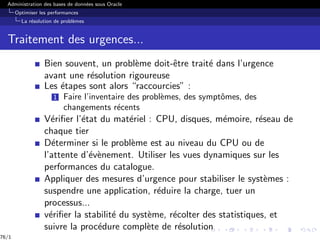Administration des bases de données sous Oracle
Optimiser les performances
La résolution de problèmes
Traitement des urgences...
Bien souvent, un problème doit-être traité dans l’urgence
avant une résolution rigoureuse
Les étapes sont alors “raccourcies” :
1 Faire l’inventaire des problèmes, des symptômes, des
changements récents
Vérifier l’état du matériel : CPU, disques, mémoire, réseau de
chaque tier
Déterminer si le problème est au niveau du CPU ou de
l’attente d’évènement. Utiliser les vues dynamiques sur les
performances du catalogue.
Appliquer des mesures d’urgence pour stabiliser le systèmes :
suspendre une application, réduire la charge, tuer un
processus...
vérifier la stabilité du système, récolter des statistiques, et
suivre la procédure complète de résolution
76/1
 