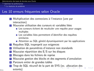 Administration des bases de données sous Oracle
Optimiser les performances
La résolution de problèmes
Les 10 erreurs fréquentes selon Oracle
1 Multiplication des connexions à l’instance (une par
interaction)
2 Mauvaise utilisation des curseurs et variables liées
Les curseurs évitent de recalculer une requête pour usages
multiples
Les variables liées permettent d’identifier des requêtes
similaires
Attention au SQL généré dynamiquement par les applications
3 Requêtes SQL inaproprié aux exigences
4 Utilisation de paramètres d’instance non standards
5 Mauvaise répartition des E/S sur les disques
6 Blocages dans les fichiers de reprise
7 Mauvaise gestion des blocks et des segments d’annulation
8 Parcours entier de grandes tables
9 Trop de SQL récursif de la part de SYS (ex. allocation des
extents)
77/1
 