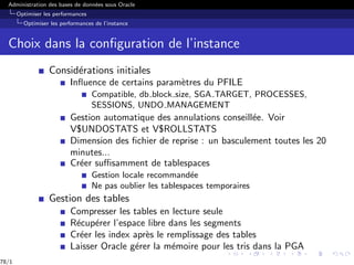 Administration des bases de données sous Oracle
Optimiser les performances
Optimiser les performances de l’instance
Choix dans la configuration de l’instance
Considérations initiales
Influence de certains paramètres du PFILE
Compatible, db block size, SGA TARGET, PROCESSES,
SESSIONS, UNDO MANAGEMENT
Gestion automatique des annulations conseillée. Voir
V$UNDOSTATS et V$ROLLSTATS
Dimension des fichier de reprise : un basculement toutes les 20
minutes...
Créer suffisamment de tablespaces
Gestion locale recommandée
Ne pas oublier les tablespaces temporaires
Gestion des tables
Compresser les tables en lecture seule
Récupérer l’espace libre dans les segments
Créer les index après le remplissage des tables
Laisser Oracle gérer la mémoire pour les tris dans la PGA
78/1
 