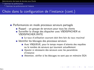Administration des bases de données sous Oracle
Optimiser les performances
Optimiser les performances de l’instance
Choix dans la configuration de l’instance (cont.)
Performances en mode processus serveurs partagés
Rappel : un groupe de serveurs pour tous les clients
Surveiller la charge des dispacher avec V$DISPACHER et
V$DISPACHER RATE
Le taux d’utilisation courrant doit être loin du taux maximal
Identifier les blocages des processus serveurs
Avec V$QUEUE, pour le temps moyen d’attente des requêtes
ou le nombre de serveurs qui tournent actuellement
Ajouter si nécessaire des serveurs avec les paramètres
d’instance
Attention, vérifier si les blocages ne sont pas en mémoire SGA
79/1
 