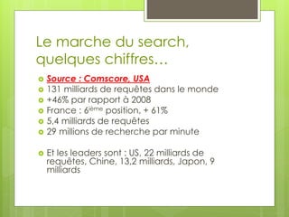 Le marche du search,
quelques chiffres…
   Source : Comscore, USA
   131 milliards de requêtes dans le monde
   +46% par rapport à 2008
   France : 6ième position, + 61%
   5,4 milliards de requêtes
   29 millions de recherche par minute

   Et les leaders sont : US, 22 milliards de
    requêtes, Chine, 13,2 milliards, Japon, 9
    milliards
 
