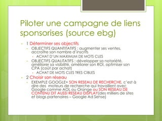 Piloter une campagne de liens
sponsorises (source ebg)
•   1 Déterminer ses objectifs
    •   OBJECTIFS QUANTITATIFS : augmenter ses ventes,
        accroître son nombre d’inscrits
        •   ACHAT D’UN MAXIMUM DE MOTS CLES
    •   OBJECTIFS QUALITATIFS : développer sa notoriété,
        améliorer sa visibilité, améliorer son ROI, optimiser son
        CPA (coût par achat)
        •   ACHAT DE MOTS CLES TRES CIBLES
•   2 Choisir son réseau
    •   EXEMPLE GOOGLE+ SON RESEAU DE RECHERCHE, c’est à
        dire des moteurs de recherche qui travaillent avec
        Google comme AOL ou Orange ou SON RESEAU DE
        CONTENU DIT AUSSI RESEAU DISPLAY(des milliers de sites
        et blogs partenaires – Google Ad Sense)
 