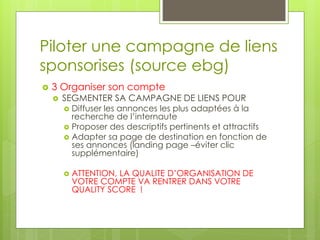 Piloter une campagne de liens
sponsorises (source ebg)
   3 Organiser son compte
       SEGMENTER SA CAMPAGNE DE LIENS POUR
         Diffuser les annonces les plus adaptées à la
          recherche de l’internaute
         Proposer des descriptifs pertinents et attractifs
         Adapter sa page de destination en fonction de
          ses annonces (landing page –éviter clic
          supplémentaire)

           ATTENTION, LA QUALITE D’ORGANISATION DE
            VOTRE COMPTE VA RENTRER DANS VOTRE
            QUALITY SCORE !
 
