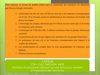 Pour résumer, le niveau de qualité utilisé pour le classement des annonces est déterminé
par (Source Google Adwords):

          1. L'historique du taux de clics (CTR) du mot clé et de l'annonce correspondante
             sur le site. Pour Google, seules les performances des annonces sur Google sont
             prises en compte.
          2. L'historique du compte, déterminé par le CTR de tous les mots clés et de toutes
             les annonces qu'il contient.
          3. L'historique du CTR des URL à afficher contenues dans le groupe d'annonces
             concerné.
          4. La pertinence du mot clé par rapport aux annonces de son groupe d'annonces.
          5. La pertinence du mot clé et de l'annonce correspondante par rapport à la
             requête de recherche.
          6. Les performances du compte dans la zone géographique où l'annonce sera
             diffusée.
          7. D'autres facteurs de pertinence.



                            A RETENIR
                    CTR = CLIC THROUGH RATE
       Nombre de personnes cliquant sur une annonce/ nombre
                    d’impressions de l’annonce
 
