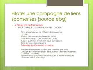 Piloter une campagne de liens
sponsorises (source ebg)
•   4 Piloter ses performances
    •   POUR CHAQUE CAMPAGNE, ON PEUT CHOISIR

        •   Zone géographique de diffusion des annonces
        •   Langue
        •   Réseau (display, recherche ou les deux)
        •   Type d’enchères ( CPC maximum, CPM)
        •   Budget quotidien alloué à chaque campagne
        •   Date de fin de la campagne
        •   Calendrier de diffusion des annonces

        •   Nombre d’impressions par jour, par semaine, par mois
        •   Diffusion à un moment précis de la journée (moment important,
            on monte l’enchère)
        •   Nombre d’expositions maximum auquel le même internaute
            peut être soumis (capping)
 