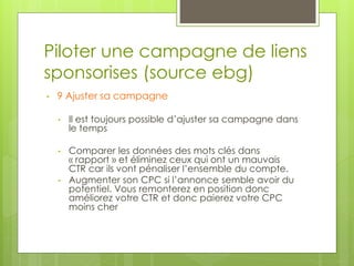 Piloter une campagne de liens
sponsorises (source ebg)
•   9 Ajuster sa campagne

    •   Il est toujours possible d’ajuster sa campagne dans
        le temps

    •   Comparer les données des mots clés dans
        « rapport » et éliminez ceux qui ont un mauvais
        CTR car ils vont pénaliser l’ensemble du compte.
    •   Augmenter son CPC si l’annonce semble avoir du
        potentiel. Vous remonterez en position donc
        améliorez votre CTR et donc paierez votre CPC
        moins cher
 