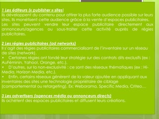 1 Les éditeurs (« publisher » sites)
Ils développent du contenu pour attirer la plus forte audience possible sur leurs
sites. Ils monétisent cette audience grâce à la vente d’espaces publicitaires.
Les sites peuvent vendre leur espace publicitaire directement aux
annonceurs/agences ou sous-traiter cette activité auprès de régies
publicitaires.

2 Les régies publicitaires (ad networks)
Il s’agit des régies publicitaires commercialisant de l’inventaire sur un réseau
de sites (network).
• Certaines régies ont fondé leur stratégie sur des contrats dits exclusifs (ex :
AuFéminin, Yahoo!, Orange, etc.).
• D’autres, sur la non-exclusivité : ce sont des réseaux thématiques (ex : Hi-
Media, Horizon Media, etc.).
• Enfin, certains réseaux génèrent de la valeur ajoutée en appliquant aux
inventaires des sites une technologie propriétaire de ciblage
(comportemental ou retargeting). Ex: Weborama, Specific Media, Criteo…

3 Les advertisers (agences média ou annonceurs directs)
Ils achètent des espaces publicitaires et diffusent leurs créations.
 