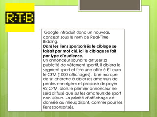 Google introduit donc un nouveau
concept sous le nom de Real-Time
Bidding.
Dans les liens sponsorisés le ciblage se
faisait par mot clé, ici le ciblage se fait
par type d’audience.
Un annonceur souhaite diffuser sa
publicité de vêtement sportif, il ciblera le
segment sport et fera une offre à €1 euro
le CPM (1000 affichages). Une marque
de ski cherche à cibler les amateurs de
pentes enneigées et propose de payer
€2 CPM, alors le premier annonceur ne
sera diffusé que sur les amateurs de sport
non skieurs. La priorité d’affichage est
donnée au mieux disant, comme pour les
liens sponsorisés.
 