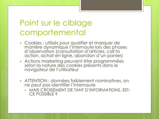Point sur le ciblage
comportemental
   Cookies : utilisés pour qualifier et marquer de
    manière dynamique l’internaute lors des phases
    d’observation (consultation d’articles, call to
    action, achat en ligne, abandon d’un panier)
   Actions marketing peuvent être programmées
    selon la nature des cookies présents dans le
    navigateur de l’utilisateur

   ATTENTION : données faiblement nominatives, on
    ne peut pas identifier l’internaute
       MAIS CROISEMENT DE TANT D’INFORMATIONS, EST-
        CE POSSIBLE ?
 
