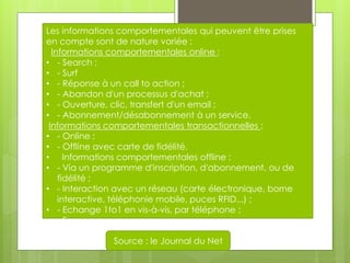 Les informations comportementales qui peuvent être prises
en compte sont de nature variée :
  Informations comportementales online :
• - Search ;
• - Surf
• - Réponse à un call to action ;
• - Abandon d'un processus d'achat ;
• - Ouverture, clic, transfert d'un email ;
• - Abonnement/désabonnement à un service.
 Informations comportementales transactionnelles :
• - Online ;
• - Offline avec carte de fidélité.
• Informations comportementales offline :
• - Via un programme d'inscription, d'abonnement, ou de
    fidélité ;
• - Interaction avec un réseau (carte électronique, borne
    interactive, téléphonie mobile, puces RFID...) ;
• - Echange 1to1 en vis-à-vis, par téléphone ;
• - Focus groupe.

               Source : le Journal du Net
 