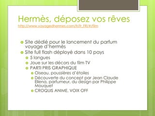 Hermès, déposez vos rêves
http://www.voyagedhermes.com/fr/fr_FR/#/film



    Site dédié pour le lancement du parfum
     voyage d’hermès
    Site full flash déployé dans 10 pays
        5 langues
        Joue sur les décors du film TV
        PARTI PRIS GRAPHIQUE
          Oiseau, poussières d’étoiles
          Découverte du concept par Jean Claude
           Ellena, parfumeur, du design par Philippe
           Mouquet
          CROQUIS ANIME, VOIX OFF
 