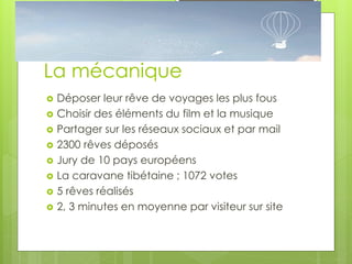 La mécanique
   Déposer leur rêve de voyages les plus fous
   Choisir des éléments du film et la musique
   Partager sur les réseaux sociaux et par mail
   2300 rêves déposés
   Jury de 10 pays européens
   La caravane tibétaine ; 1072 votes
   5 rêves réalisés
   2, 3 minutes en moyenne par visiteur sur site
 