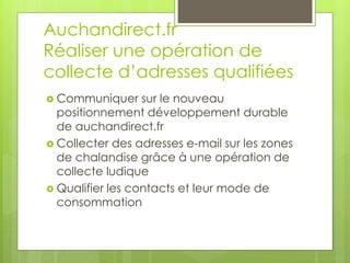 Auchandirect.fr
Réaliser une opération de
collecte d’adresses qualifiées
 Communiquer     sur le nouveau
  positionnement développement durable
  de auchandirect.fr
 Collecter des adresses e-mail sur les zones
  de chalandise grâce à une opération de
  collecte ludique
 Qualifier les contacts et leur mode de
  consommation
 