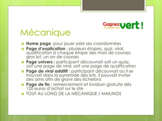Mécanique
   Home page, pour jouer saisir ses coordonnées
   Page d’explication : plusieurs étapes, quiz, viral,
    qualification à chaque étape des mois de courses,
    gros lot, un an de courses
   Page univers : participant découvrait soit un quizz,
    soit une page de viral, soit une page de qualification
   Page de viral additif : participant découvrait où il se
    trouvait dans la pyramide des lots, il pouvait inviter
    des amis afin de gravir des échelons
   Page de fin : remerciement et livraison gratuite dès
    120 euros d’achat sur le site
   TOUT AU LONG DE LA MECANIQUE / MAILINGS
 