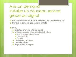 Avis on demand
Installer un nouveau service
grâce au digital
   Positionner Avis sur le marché de la location à l’heure
   Rendre le service accessible, simple

   D’où
       Création d’un site Internet dédié
       Visionneuse pour chacune des trois cibles
           Jeune femme ultra-urbaine
           Homme CSP+
           Famille
       Carte géographique
       Contenu vidéo
       Page mode d’emploi
 