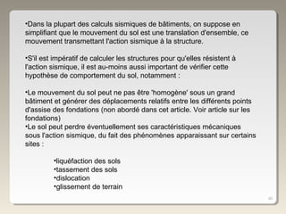 40
•Dans la plupart des calculs sismiques de bâtiments, on suppose en
simplifiant que le mouvement du sol est une translation d'ensemble, ce
mouvement transmettant l'action sismique à la structure.
•S'il est impératif de calculer les structures pour qu'elles résistent à
l'action sismique, il est au-moins aussi important de vérifier cette
hypothèse de comportement du sol, notamment :
•Le mouvement du sol peut ne pas être 'homogène' sous un grand
bâtiment et générer des déplacements relatifs entre les différents points
d'assise des fondations (non abordé dans cet article. Voir article sur les
fondations)
•Le sol peut perdre éventuellement ses caractéristiques mécaniques
sous l'action sismique, du fait des phénomènes apparaissant sur certains
sites :
•liquéfaction des sols
•tassement des sols
•dislocation
•glissement de terrain
 