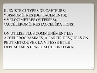 43
IL EXISTE 03 TYPES DE CAPTEURS:
 SISMOMÈTRES (DÉPLACEMENTS),
 VÉLOCIMÈTRES (VITESSES),
•ACCÉLÉROMÈTRES (ACCÉLÉRATIONS).
ON UTILISE PLUS COMMUNÉMENT LES
ACCÉLÉROGRAMMES, À PARTIR DESQUELS ON
PEUT RETROUVER LA VITESSE ET LE
DÉPLACEMENT PAR CALCUL INTÉGRAL.
 