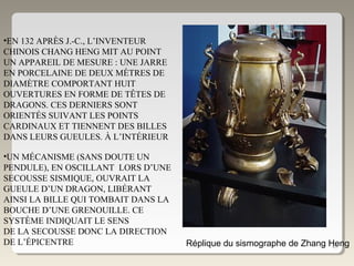 46Réplique du sismographe de Zhang Heng
•EN 132 APRÈS J.-C., L’INVENTEUR
CHINOIS CHANG HENG MIT AU POINT
UN APPAREIL DE MESURE : UNE JARRE
EN PORCELAINE DE DEUX MÈTRES DE
DIAMÈTRE COMPORTANT HUIT
OUVERTURES EN FORME DE TÊTES DE
DRAGONS. CES DERNIERS SONT
ORIENTÉS SUIVANT LES POINTS
CARDINAUX ET TIENNENT DES BILLES
DANS LEURS GUEULES. À L’INTÉRIEUR
•UN MÉCANISME (SANS DOUTE UN
PENDULE), EN OSCILLANT LORS D’UNE
SECOUSSE SISMIQUE, OUVRAIT LA
GUEULE D’UN DRAGON, LIBÉRANT
AINSI LA BILLE QUI TOMBAIT DANS LA
BOUCHE D’UNE GRENOUILLE. CE
SYSTÈME INDIQUAIT LE SENS
DE LA SECOUSSE DONC LA DIRECTION
DE L’ÉPICENTRE
 