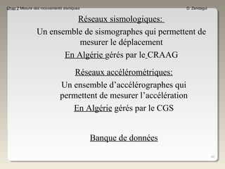 48
Chap 2 Mesure des mouvements sismiques D. Zendagui
Réseaux sismologiques:
Un ensemble de sismographes qui permettent de
mesurer le déplacement
En Algérie gérés par le CRAAG
Réseaux accélérométriques:
Un ensemble d’accélérographes qui
permettent de mesurer l’accélération
En Algérie gérés par le CGS
Banque de données
 
