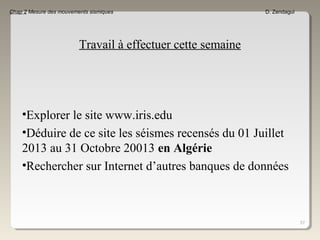 57
Chap 2 Mesure des mouvements sismiques D. Zendagui
Travail à effectuer cette semaine
•Explorer le site www.iris.edu
•Déduire de ce site les séismes recensés du 01 Juillet
2013 au 31 Octobre 20013 en Algérie
•Rechercher sur Internet d’autres banques de données
 