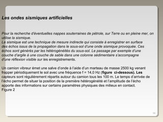 58
Les ondes sismiques artificielles
Pour la recherche d’éventuelles nappes souterraines de pétrole, sur Terre ou en pleine mer, on
utilise la sismique.
La sismique est une technique de mesure indirecte qui consiste à enregistrer en surface
des échos issus de la propagation dans le sous-sol d’une onde sismique provoquée. Ces
échos sont générés par les hétérogénéités du sous-sol. Le passage par exemple d’une
couche d’argile à une couche de sable dans une colonne sédimentaire s’accompagne
d’une réflexion visible sur les enregistrements.
Un camion vibreur émet une salve d’onde à l’aide d’un marteau de masse 2500 kg venant
frapper périodiquement le sol avec une fréquence f = 14,0 Hz (figure ci-dessous). Les
capteurs sont régulièrement répartis autour du camion tous les 100 m. Le temps d’arrivée de
l’écho permet de situer la position de la première hétérogénéité et l’amplitude de l’écho
apporte des informations sur certains paramètres physiques des milieux en contact.
Figure 2
 