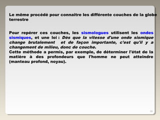 59
Pour repérer ces couches, les sismologues utilisent les ondes
sismiques, et une loi : Dès que la vitesse d'une onde sismique
change brutalement et de façon importante, c'est qu'il y a
changement de milieu, donc de couche.
Cette méthode a permis, par exemple, de déterminer l'état de la
matière à des profondeurs que l'homme ne peut atteindre
(manteau profond, noyau).
Le même procédé pour connaitre les différente couches de la globe
terrestre
 