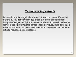 62
Les relations entre magnitude et intensité sont complexes. L'intensité
dépend du lieu d'observation des effets. Elle décroît généralement
lorsqu'on s'éloigne de l'épicentre en raison de l'atténuation introduite par
le milieu géologique traversé par les ondes sismiques, mais d'éventuels
effets de site (écho, amplification locale par exemple) peuvent perturber
cette loi moyenne de décroissance.
Remarque importante
 