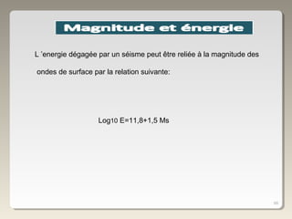 68
Log10 E=11,8+1,5 Ms
L ’energie dégagée par un séisme peut être reliée à la magnitude des
ondes de surface par la relation suivante:
 