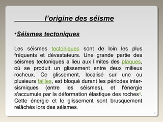 7
l’origine des séisme
•Séismes tectoniques
Les séismes tectoniques sont de loin les plus
fréquents et dévastateurs. Une grande partie des
séismes tectoniques a lieu aux limites des plaques,
où se produit un glissement entre deux milieux
rocheux. Ce glissement, localisé sur une ou
plusieurs failles, est bloqué durant les périodes inter-
sismiques (entre les séismes), et l'énergie
s'accumule par la déformation élastique des roches4
.
Cette énergie et le glissement sont brusquement
relâchés lors des séismes.
 