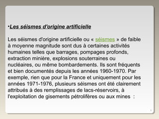 8
•Les séismes d'origine artificielle
Les séismes d'origine artificielle ou « séismes » de faible
à moyenne magnitude sont dus à certaines activités
humaines telles que barrages, pompages profonds,
extraction minière, explosions souterraines ou
nucléaires, ou même bombardements. Ils sont fréquents
et bien documentés depuis les années 1960-1970. Par
exemple, rien que pour la France et uniquement pour les
années 1971-1976, plusieurs séismes ont été clairement
attribués à des remplissages de lacs-réservoirs, à
l'exploitation de gisements pétrolifères ou aux mines :
 
