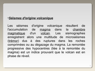 9
•Séismes d'origine volcanique
Les séismes d'origine volcanique résultent de
l'accumulation de magma dans la chambre
magmatique d'un volcan. Les sismographes
enregistrent alors une multitude de microséismes
(trémor) dus à des ruptures dans les roches
comprimées ou au dégazage du magma. La remontée
progressive des hypocentres (liée à la remontée du
magma) est un indice prouvant que le volcan est en
phase de réveil.
 
