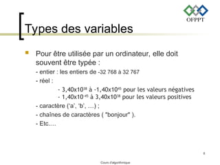 Cours d'algorithmique
8
Types des variables
 Pour être utilisée par un ordinateur, elle doit
souvent être typée :
- entier : les entiers de -32 768 à 32 767
- réel :
- 3,40x1038
à -1,40x1045
pour les valeurs négatives
- 1,40x10-45
à 3,40x1038
pour les valeurs positives
- caractère (‘a’, ‘b’, …) ;
- chaînes de caractères ( "bonjour" ).
- Etc.…
 