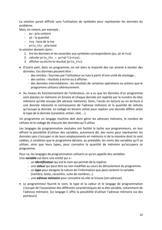 7
Structure générale d’un algorithme
Un algorithme doit être traduit en langage de programmation, lisible, clair et
compréhensible par un large public (et non seulement par son auteur). Il s’ensuit, qu’on doit
utiliser certaines conventions pour écrire et présenter un algorithme.
Donc, un algorithme doit
- avoir un nom qui décrit plus ou moins la tache qu’il est sensé réaliser.
- mentionner le début et la fin des instructions.
- utiliser des noms significatifs pour décrire les actions et les données.
- utiliser éventuellement des commentaires pour détailler certaines instructions
La présentation conventionnelle la plus utilisée et la plus proche des langages de
programmation est :
Algorithme : nom_de_l_algorithme
Début
instruction1
instruction2
...
Fin.
NB : Les mots en gras sont des mots clés, ils sont choisis par convention et ne changent pas.
L’utilisation de l’indentation (c'est-à-dire : les instructions du même niveau sont écrites sur
la même colonne) assure la clarté des algorithmes.
Pour assurer plus la clarté des algorithmes, on peut insérer des commentaires dans
l’algorithme, pour décrire par exemple la fonction principale de l’algorithme ou le rôle d’une
instruction. Les commentaires sont dans la plus part des langages sont écrits entre /* et */.
Exemple 2.1
Ecrire("Bonjour")
AlaLigne /* saut de ligne */
Fin.
:
/* cet algorithme permet d’afficher Bonjour */
Algorithme : affiche
Début
Les variables
1. Notion de variable
• La solution, de la plus part des problèmes, nécessite la représentation des données par
des symboles : ces symboles représentent au fait les données variables du problème.
Exemple :
Ecrire un algorithme qui permet de calculer le prix total d’une quantité d’un produit,
connaissant le prix unitaire hors taxes, le taux de la TVA et la quantité du produit en
question.
 