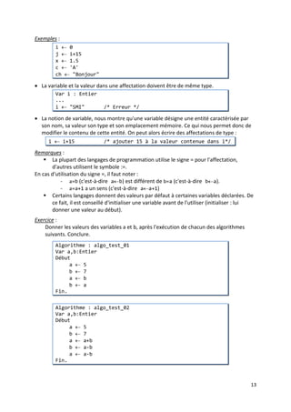 10
ab1 ou a1b sont valides
1ab est invalide.
Comment lire l'expression : 2+1ab (3 suivi de ab ou 2 plus la variable 1ab) ?
 un identificateur ne doit contenir que des lettres, des chiffres et le tiret de
soulignement (_) :
ab_1 est valide
a&b est invalide (peut s'agir d'une opération)
"SMI" est invalide (c'est une chaine de caractères).
 un identificateur ne doit pas être un mot clé (mot réservé):
Algorithme ou Fin sont invalides
• Notons qu'en algorithmique, nous ne tiendrons pas compte de la règle du respect de la
casse (Différence entre majuscule et minuscule), exigée par certains langages de
programmation.
• Enfin, signalons que le choix d'identificateurs significatifs, qui décrivent en quelque sorte
l'entité qu'il représente modifie considérablement la lisibilité de l'algorithme.
3. Types et valeurs
• Le type d’une variable désigne la nature des données que peut représenter cette
variable.
• La valeur d’une variable peut être n’importe quelle valeur conforme au type de cette
variable.
Le tableau suivant regroupe les types communément utilisés par la plupart des langages de
programmation :
Type Valeur Exemple
Entier les entiers relatifs 15, -30, …
Réel les réels 13.5, 0.5e3, …
Booléen VRAI ou FAUX
Caractère
les lettes, chiffre, symbole entre
apostrophes
'a', 'B', '5', '%'
Chaine
les chaines de caractères entre
guillemets
"Bonjour", "les 3 singes", …
• Certains langages développent plus les types Entier et Réel (Byte, Entier signé, Entier non
signé, Entier court, Entier long, Réel simple précision, Réel double précision) pour être
conformes aux conventions de codage et pour être précis sur la quantité de mémoire
utilisée par le stockage des variables (ce qui permet d'économiser la mémoire). Par
ailleurs, les nombres utilisés doivent être dans une plage de valeurs bien précise, qui
dépend du langage, de la machine et du système d'exploitation qui gère la machine.
Généralement, en algorithmique, on ne tient pas compte des ces considérations.
4. Affectation
• L'affectation d'une variable consiste à donner ou à associer une valeur à une variable.
• En algorithmique, on utilise le signe '←' pour affecter une valeur à une variable.
 