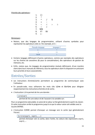 12
Expressions et opérateurs
• Une expression, en informatique, est une suite de valeurs et de symboles représentant
un calcul à faire. Elle peut être :
- une valeur
- une variable
- un ensemble de valeurs et/ou de variables reliées entre eux par des opérateurs.
Exemples
• Un opérateur est un symbole qui représente une opération et qui selon le type des
données (opérandes) qu'il relie peut être un opérateur arithmétique, de comparaison ou
logique.
:
5
a + 1
3 – 7 * b
Les opérateurs que nous utiliserons en pseudo-langage sont :
 Opérateurs arithmétiques :
+ addition
- soustraction
* multiplication
/ division
% modulo
^ puissance
 Opérateurs de comparaison :
= ≠ < ≤ > ≥
 Opérateurs logiques :
NON ET OU
• Toute expression a une valeur qui est le résultat de l'évaluation des opérations qu'elle
contient.
15 + 7 /* vaut 21 */
5 > 10 /* vaut FAUX */
((7 % 2) = 1) OU FAUX /* vaut VRAI */
"SMI" /* vaut "SMI" */
• L'évaluation d'une expression se fait en tenant compte des priorités des opérateurs.
2+3*5 /* vaut 17 */
• L'utilisation des parenthèses dans une expression permet de préciser l'ordre des
opérations (les parenthèses ont la priorité la plus élevée).
(2+3)*5 /* vaut 25 */
• Si les opérateurs d'une expression ont la même priorité, alors le calcul se fait de gauche à
droite (associativité à gauche) :
11+7+15 /* se calcule comme (11 + 7) + 5*/
 