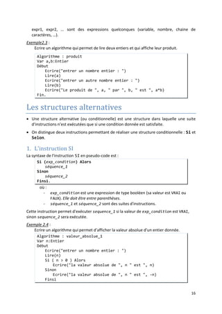 13
Priorités des opérateurs
1.
:
()
2. ^
3. * / %
4. + -
5. < ≤ > ≥
6. = ≠
7. NON
8. ET OU
9. ←
Remarques
• Notons, que des langages de programmation, utilisent d'autres symboles pour
représenter les opérateurs cités ici. Par exemple, en C :
:
Pseudo-langage langage C
← =
= ==
NON !
• Certains langages définissent d'autres opérateurs, comme par exemples des opérateurs
sur les chaines de caractères (& pour la concaténation), des opérateurs de gestion de
mémoire, etc.
• Enfin, notons que, les langages de programmation évolués définissent, d'une manière
claire dans leurs manuels de référence, tous les opérateurs dont ils disposent en
précisant leurs priorités et leurs associativités.
Entrées/Sorties
• Les instructions d'entrée/sortie permettent au programme de communiquer avec
l'utilisateur.
• En pseudo-code, nous utiliserons les mots clés Lire et Ecrire pour désigner
respectivement les instructions d'entrée et de sortie.
• L'instruction Lire permet de lire une donnée :
Lire(var)
permet de lire une valeur et de l'associer à la variable var.
Pour un programme exécutable, la saisie de la valeur se fait généralement à partir du clavier.
Et cette instruction arrête le programme jusqu'à ce que la valeur saisie soit validée avec la
touche ENTREE.
• L'instruction ECRIRE permet d'envoyer un message vers la sortie (qui généralement
l'écran)
Ecrire(expr1, expr2,...)
permet d'envoyer vers la sortie, dans l'ordre, les valeurs des expressions expr1,
expr2, …
 