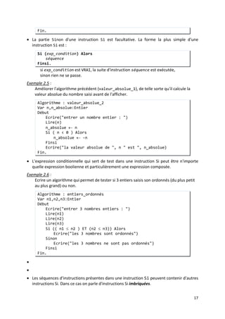 14
expr1, expr2, ... sont des expressions quelconques (variable, nombre, chaine de
caractères, …).
Exemple2.3
Les structures alternatives
:
Ecrire un algorithme qui permet de lire deux entiers et qui affiche leur produit.
Algorithme : produit
Var a,b:Entier
Début
Ecrire("entrer un nombre entier : ")
Lire(a)
Ecrire("entrer un autre nombre entier : ")
Lire(b)
Ecrire("Le produit de ", a, " par ", b, " est ", a*b)
Fin.
• Une structure alternative (ou conditionnelle) est une structure dans laquelle une suite
d'instructions n'est exécutées que si une condition donnée est satisfaite.
• On distingue deux instructions permettant de réaliser une structure conditionnelle : Si
et Selon.
1. L'instruction SI
La syntaxe de l'instruction SI en pseudo-code est :
Si (exp_condition) Alors
séquence_1
Sinon
séquence_2
Finsi.
où :
- exp_condition est une expression de type booléen (sa valeur est VRAI ou
FAUX). Elle doit être entre parenthèses.
- séquence_1 et séquence_2 sont des suites d'instructions.
Cette instruction permet d'exécuter sequence_1 si la valeur de exp_condition est VRAI,
sinon sequence_2 sera exécutée.
Exemple 2.4 :
Ecrire un algorithme qui permet d'afficher la valeur absolue d'un entier donnée.
Algorithme : valeur_absolue_1
Var n:Entier
Début
Ecrire("entrer un nombre entier : ")
Lire(n)
Si ( n > 0 ) Alors
Ecrire("la valeur absolue de ", n " est ", n)
Sinon
Ecrire("la valeur absolue de ", n " est ", -n)
Finsi
 